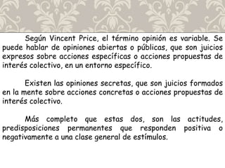 Según Vincent Price, el término opinión es variable. Se
puede hablar de opiniones abiertas o públicas, que son juicios
expresos sobre acciones específicas o acciones propuestas de
interés colectivo, en un entorno específico.
Existen las opiniones secretas, que son juicios formados
en la mente sobre acciones concretas o acciones propuestas de
interés colectivo.
Más completo que estas dos, son las actitudes,
predisposiciones permanentes que responden positiva o
negativamente a una clase general de estímulos.
 