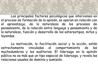 Los principales factores psicológicos que intervienen en
el proceso de formación de la opinión, se operan en relación con
el aprendizaje, de la naturaleza de los procesos de
pensamiento, de la relación entre lenguaje y pensamiento y de
la naturaleza, función y desarrollo de los estereotipos, mitos y
leyendas.
La motivación, la facilitación social y la acción, están
estrechamente vinculadas al comportamiento de las
muchedumbres y los auditorios. El liderazgo en la opinión
pública no es más que un tipo especial de liderazgo, y revela las
relaciones usuales de dominio y sumisión.
 