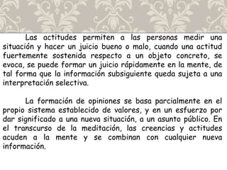 Las actitudes permiten a las personas medir una
situación y hacer un juicio bueno o malo, cuando una actitud
fuertemente sostenida respecto a un objeto concreto, se
evoca, se puede formar un juicio rápidamente en la mente, de
tal forma que la información subsiguiente queda sujeta a una
interpretación selectiva.
La formación de opiniones se basa parcialmente en el
propio sistema establecido de valores, y en un esfuerzo por
dar significado a una nueva situación, a un asunto público. En
el transcurso de la meditación, las creencias y actitudes
acuden a la mente y se combinan con cualquier nueva
información.
 