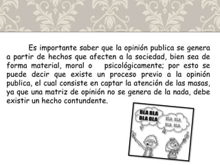 Es importante saber que la opinión publica se genera
a partir de hechos que afecten a la sociedad, bien sea de
forma material, moral o psicológicamente; por esto se
puede decir que existe un proceso previo a la opinión
publica, el cual consiste en captar la atención de las masas,
ya que una matriz de opinión no se genera de la nada, debe
existir un hecho contundente.
 