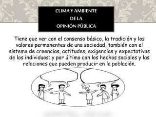 CLIMAY AMBIENTE
DE LA
OPINIÓN PÚBLICA
Tiene que ver con el consenso básico, la tradición y los
valores permanentes de una sociedad, también con el
sistema de creencias, actitudes, exigencias y expectativas
de los individuos; y por último con los hechos sociales y las
relaciones que pueden producir en la población.
 