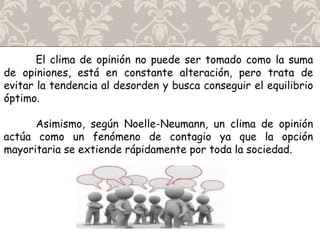 El clima de opinión no puede ser tomado como la suma
de opiniones, está en constante alteración, pero trata de
evitar la tendencia al desorden y busca conseguir el equilibrio
óptimo.
Asimismo, según Noelle-Neumann, un clima de opinión
actúa como un fenómeno de contagio ya que la opción
mayoritaria se extiende rápidamente por toda la sociedad.
 