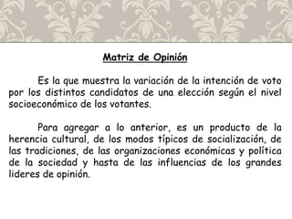 Matriz de Opinión
Es la que muestra la variación de la intención de voto
por los distintos candidatos de una elección según el nivel
socioeconómico de los votantes.
Para agregar a lo anterior, es un producto de la
herencia cultural, de los modos típicos de socialización, de
las tradiciones, de las organizaciones económicas y política
de la sociedad y hasta de las influencias de los grandes
lideres de opinión.
 