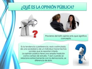 Proviene del latín opinio-onis que significa 
Es la tendencia o preferencia, real o estimulada, 
de una sociedad o de un individuo hacia hechos 
sociales que le reporten interés. 
La opinión pública tiene una amplia tradición 
como campo de estudio. Y aún cuando se 
relaciona estrechamente con la democracia, se 
diferencia de ésta. 
concepto 
 