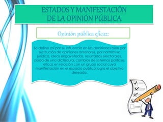 Opinión pública eficaz: 
Se define así por su influencia en las decisiones bien por 
sustitución de opiniones anteriores, por normativa 
jurídica, ideas engavetadas, resultados electorales, 
caída de una dictadura, cambios de sistemas políticos, 
eficaz en relación con un grupo social cuya 
manifestación en el espacio publico logra el objetivo 
deseado. 
 