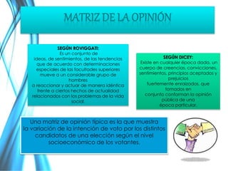 SEGÚN ROVIGGATI: 
Es un conjunto de 
ideas, de sentimientos, de las tendencias 
que de acuerdo con determinaciones 
especiales de las facultades superiores 
mueve a un considerable grupo de 
hombres 
a reaccionar y actuar de manera idéntica 
frente a ciertos hechos de actualidad 
relacionados con los problemas de la vida 
social. 
SEGÚN DICEY: 
Existe en cualquier época dada, un 
cuerpo de creencias, convicciones, 
sentimientos, principios aceptados y 
prejuicios 
fuertemente enraizados, que 
tomados en 
conjunto conforman la opinión 
pública de una 
época particular. 
Una matriz de opinión típica es la que muestra 
la variación de la intención de voto por los distintos 
candidatos de una elección según el nivel 
socioeconómico de los votantes. 
