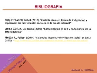 DUQUE FRANCO, Isabel (2013) “Castells, Manuel. Redes de indignación y 
esperanza: los movimientos sociales en la era de Internet” 
LOPEZ GARCIA, Guillermo (2006) “Comunicación en red y mutaciones de la 
esfera pública” 
PINEDA R., Felipe |(2014) “Colombia: Internet y movilización social” en Las 2 
Orillas - http://www.las2orillas.co/colombia-internet-y-movilizacion-social/ 
MARIANA C. HUBERMAN 
