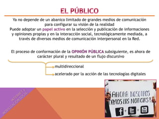 Ya no depende de un abanico limitado de grandes medios de comunicación 
para configurar su visión de la realidad 
Puede adoptar un papel activo en la selección y publicación de informaciones 
y opiniones propias y en la interacción social, tecnológicamente mediada, a 
través de diversos medios de comunicación interpersonal en la Red. 
El proceso de conformación de la OPINIÓN PÚBLICA subsiguiente, es ahora de 
carácter plural y resultado de un flujo discursivo 
multidireccional 
acelerado por la acción de las tecnologías digitales 
 
