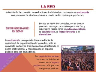 A través de la conexión en red actores individuales construyen su autonomía 
con personas de similares ideas a través de las redes que prefieran. 
Basada en redes horizontales, en las que se 
procesan mensajes de muchos para muchos y 
sobresalen rasgos como la autoconvocatoria, 
la cooperación, la instantaneidad o el 
dinamismo. 
La autonomia, solo puede darse mediante la 
capacidad de organización de las redes, solo se 
convierte en fuerza transformadora desafiando el 
orden institucional y recuperando el espacio 
publico para los ciudadanos. 
Los movimientos sociales 
en la era de la Internet 
conservan al espacio 
publico como el lugar para 
la expresión política. 
 