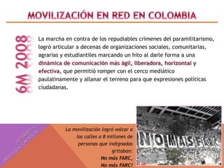 La marcha en contra de los repudiables crímenes del paramilitarismo, 
logró articular a decenas de organizaciones sociales, comunitarias, 
agrarias y estudiantiles marcando un hito al darle forma a una 
dinámica de comunicación más ágil, liberadora, horizontal y 
efectiva, que permitió romper con el cerco mediático 
paulatinamente y allanar el terreno para que expresiones políticas 
ciudadanas. 
La movilización logró volcar a 
las calles a 8 millones de 
personas que indignadas 
gritaban: 
No más FARC, 
No más FARC! 
 