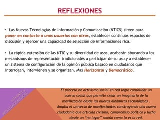 • Las Nuevas Técnologías de Información y Comunicación (NTICS) sirven para 
poner en contacto a unos usuarios con otros, establecer continuos espacios de 
discusión y ejercer una capacidad de selección de informaciones rica. 
• La rápida extensión de las NTIC y su diversidad de usos, acabarán abocando a los 
mecanismos de representación tradicionales a participar de su uso y a establecer 
un sistema de configuración de la opinión pública basado en ciudadanos que 
interrogan, intervienen y se organizan. Mas Horizontal y Democrático. 
El proceso de activismo social en red logra consolidar un 
acervo social que permite crear un imaginario de la 
movilización desde las nuevas dinámicas tecnológicas . 
Amplia el universo de manifestantes construyendo una nueva 
ciudadanía que articula civismo, compromiso político y lucha 
desde un “no lugar” común como lo es la red. 
 
