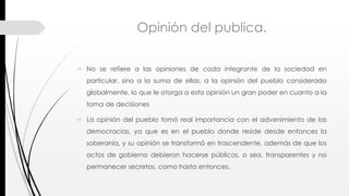 Opinión del publica.
 No se refiere a las opiniones de cada integrante de la sociedad en
particular, sino a la suma de ellas, a la opinión del pueblo considerado
globalmente, lo que le otorga a esta opinión un gran poder en cuanto a la
toma de decisiones
 La opinión del pueblo tomó real importancia con el advenimiento de las
democracias, ya que es en el pueblo donde reside desde entonces la
soberanía, y su opinión se transformó en trascendente, además de que los
actos de gobierno debieron hacerse públicos, o sea, transparentes y no
permanecer secretos, como hasta entonces.
 