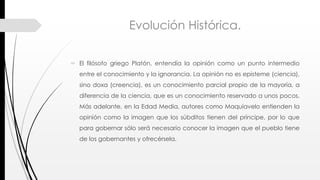 Evolución Histórica.
 El filósofo griego Platón, entendía la opinión como un punto intermedio
entre el conocimiento y la ignorancia. La opinión no es episteme (ciencia),
sino doxa (creencia), es un conocimiento parcial propio de la mayoría, a
diferencia de la ciencia, que es un conocimiento reservado a unos pocos.
Más adelante, en la Edad Media, autores como Maquiavelo entienden la
opinión como la imagen que los súbditos tienen del príncipe, por lo que
para gobernar sólo será necesario conocer la imagen que el pueblo tiene
de los gobernantes y ofrecérsela.
 