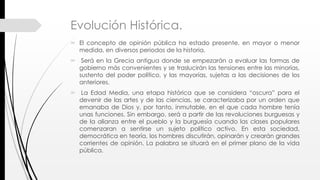 Evolución Histórica.
 El concepto de opinión pública ha estado presente, en mayor o menor
medida, en diversos periodos de la historia.
 Será en la Grecia antigua donde se empezarán a evaluar las formas de
gobierno más convenientes y se traslucirán las tensiones entre las minorías,
sustento del poder político, y las mayorías, sujetas a las decisiones de los
anteriores.
 La Edad Media, una etapa histórica que se considera “oscura” para el
devenir de las artes y de las ciencias, se caracterizaba por un orden que
emanaba de Dios y, por tanto, inmutable, en el que cada hombre tenía
unas funciones. Sin embargo, será a partir de las revoluciones burguesas y
de la alianza entre el pueblo y la burguesía cuando las clases populares
comenzaran a sentirse un sujeto político activo. En esta sociedad,
democrática en teoría, los hombres discutirán, opinarán y crearán grandes
corrientes de opinión. La palabra se situará en el primer plano de la vida
pública.
 