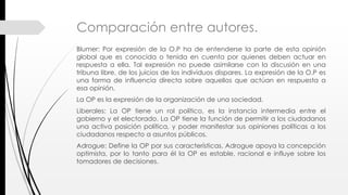Comparación entre autores.
Blumer: Por expresión de la O.P ha de entenderse la parte de esta opinión
global que es conocida o tenida en cuenta por quienes deben actuar en
respuesta a ella. Tal expresión no puede asimilarse con la discusión en una
tribuna libre, de los juicios de los individuos dispares. La expresión de la O.P es
una forma de influencia directa sobre aquellos que actúan en respuesta a
esa opinión.
La OP es la expresión de la organización de una sociedad.
Liberales: La OP tiene un rol político, es la instancia intermedia entre el
gobierno y el electorado. La OP tiene la función de permitir a los ciudadanos
una activa posición política, y poder manifestar sus opiniones políticas a los
ciudadanos respecto a asuntos públicos.
Adrogue: Define la OP por sus características. Adrogue apoya la concepción
optimista, por lo tanto para él la OP es estable, racional e influye sobre los
tomadores de decisiones.
 