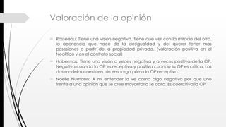 Valoración de la opinión
 Rosseaou: Tiene una visión negativa, tiene que ver con la mirada del otro,
la apariencia que nace de la desigualdad y del querer tener mas
posesiones a partir de la propiedad privada. (valoración positiva en el
Neolítico y en el contrato social)
 Habermas: Tiene una visión a veces negativa y a veces positiva de la OP.
Negativa cuando la OP es receptiva y positiva cuando la OP es critica. Los
dos modelos coexisten, sin embargo prima la OP receptiva.
 Noelle Numann: A mi entender la ve como algo negativo por que uno
frente a una opinión que se cree mayoritaria se calla. Es coercitiva la OP.
 