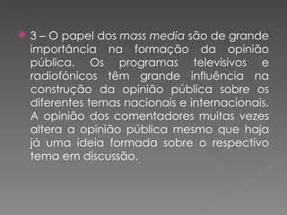 3 – O papel dos  mass media  são de grande importância na formação da opinião pública. Os programas televisivos e radiofónicos têm grande influência na construção da opinião pública sobre os diferentes temas nacionais e internacionais. A opinião dos comentadores muitas vezes altera a opinião pública mesmo que haja já uma ideia formada sobre o respectivo tema em discussão. 