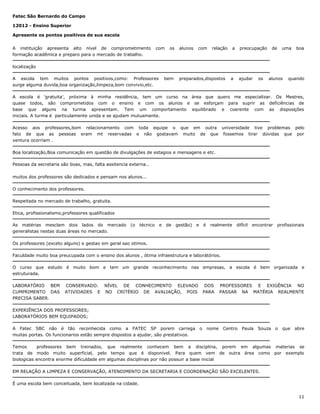 Fatec São Bernardo do Campo
12012 - Ensino Superior
Apresente os pontos positivos de sua escola
A instituição apresenta alto nível de comprometimento
formação acadêmica e preparo para o mercado de trabalho.

com

os

alunos

com

relação

a

preocupação

de

uma

boa

localização
A escola tem muitos pontos positivos,como: Professores
surge alguma duvida,boa organização,limpeza,bom convivio,etc.

bem

preparados,dispostos

a

ajudar

os

alunos

quando

A escola é 'gratuita', próxima à minha residência, tem um curso na área que quero me especializar. Os Mestres,
quase todos, são comprometidos com o ensino e com os alunos e se esforçam para suprir as deficiências de
base que alguns na turma apresentam. Tem um comportamento equilibrado e coerente com as disposições
iniciais. A turma é particulamente unida e se ajudam mutuamente.
Acesso aos professores,bom relacionamento com toda equipe o que em outra universidade tive problemas pelo
fato de que as pessoas eram mt reservadas e não gostavam muito de que fossemos tirar dúvidas que por
ventura ocorriam .
Boa localização,Boa comunicação em questão de divulgações de estagios e mensagens e etc.
Pessoas da secretaria são boas, mas, falta assitencia externa..
muitos dos professores são dedicados e pensam nos alunos...
O conhecimento dos professores.
Respeitada no mercado de trabalho, gratuita.
Etica, profissionalismo,professores qualificados
As matérias mesclam dois lados do mercado (o
generalistas nestas duas áreas no mercado.

técnico

e

de

gestão)

e

é

realmente

difícil

encontrar

profissionais

Os professores (exceto alguns) e gestao em geral sao otimos.
Faculdade muito boa preucupada com o ensino dos alunos , ótima infraestrutura e laborátórios.
O curso que estudo é muito bom e tem um grande reconhecimento nas empresas, a escola é bem organizada e
estruturada.
LABORATÓRIO BEM
CUMPRIMENTO DAS
PRECISA SABER.

CONSERVADO. NÍVEL DE CONHECIMENTO ELEVADO
ATIVIDADES E NO CRITÉRIO DE AVALIAÇÃO, POIS

DOS
PARA

PROFESSORES E EXIGÊNCIA NO
PASSAR NA MATÉRIA REALMENTE

EXPERIÊNCIA DOS PROFESSORES;
LABORATÓRIOS BEM EQUIPADOS;
A Fatec SBC não é tão reconhecida como a FATEC SP porem carrega
muitas portas. Os funcionarios estão sempre dispostos a ajudar, são prestativos.

o

nome

Centro

Paula

Souza

o

que

abre

Temos
professores bem treinados, que realmente conhecem bem a disciplina, porem em algumas materias se
trata de modo muito superficial, pelo tempo que é disponivel. Para quem vem de outra área como por exemplo
biologicas encontra enorme dificuldade em algumas disciplinas por não possuir a base inicial
EM RELAÇÃO A LIMPEZA E CONSERVAÇÃO, ATENDIMENTO DA SECRETARIA E COORDENAÇÃO SÃO EXCELENTES.
É uma escola bem conceituada, bem localizada na cidade.
11

 