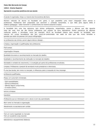 Fatec São Bernardo do Campo
12012 - Ensino Superior
Apresente os pontos positivos de sua escola

A escola é organizada, limpa e a maioria dos funcionários são bons.
Número reduzido de alunos na faculdade em geral, o que possibilita uma maior
professores. Professores bem preparados que dominam o conteúdo transmitido, o que
didática (pedagogia - saber transmitir o conhecimento de maneira acessível a todos)

integração entre alunos
falta para alguns deles

e
é

A Faculdade tem uma boa estrutura, tem otimos professores, empenhados, menos o Rômulo que não aguenta
mais dar aula, fora ele são ótimos professores que utilizam de bons laboratórios. Porêm precisa-se de algumas
melhorias quanto a tecnologia, como por exemplo: WI-FI da faculdade (básico para estudar na faculdade, sem
internet em cursos tecnológicos não tem como).Ar-condicionado nas salas de aula que são muito fechadas e
grandes que lotam de pessoas com pouca refrigeração!
os professores sao otimos, porem alguns deixa a desejar. .
Limpeza, organização e qualificaçãop dos professores.
Facil acesso
organização e limpeza
Qualidade de ensino e reconhecimento no mercado de rabalho
localidade e reconhecimento da instituição no mercado de trabalho
Seriedade e vontade de crescimento, e a evolução por parte dos profissionais envolvidos.
Limpeza. Professores e pessoal da secretaria muito prestativos e atenciosos.
É uma boa escola, tem nome no mercado, e influenciou para a conquista do meu emprego.
professores qualificados,
Possui um curso bem ministrado.
-

Fácil acessibilidade;
Ótimos professores;
Oferece alguns cursos livres;
E muitos outros...

encino e limpeza
Satisfeito
Professores que se interessam com o aluno e com seu aprendizado.
Bom nome no mercado e organização.
Atendimento na secretaria sem cordial.
.
Tem um nome respeitado no mercado
Tem um excelente corpo docente
laboratorios e equipamentos didaticos.
13

 