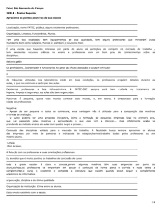 Fatec São Bernardo do Campo
12012 - Ensino Superior
Apresente os pontos positivos de sua escola

Localização, nome FATEC, pública, alguns excelentes professores.
Organização, Limpeza, Funcionários, Alunos.
Tem uma boa localidade, tem equipamentos de boa qualidade,
muitissimo bem como Volpiano, Marcos V. Zamboni e Deucionio Ricci
É uma escola que havendo interesse
tem excelentes recursos práticos no
disciplinas .

tem

alguns

professores

que

ministram

aulas

por parte do aluno dá condições de competir no mercado de trabalho ,
ensino e professores com um bom grau de conhecimentyo sobre as

delcinio gatão
Os professores , coordenador e funcionarios no geral são muito dedicados e ajudam em tudo!
a
As máquinas utilizadas nos laboratórios estão
aulas, o que nos estimula a participar das aulas.

em

boas

condições,

Excelentes
professores
e
boa
infra-estrutura.
A
FATEC-SBC
higiene, limpeza e segurança. As aulas são bem organizadas.
Positivos: É pequena,
rápida de profissionais

quase

todo

mundo

conhece

todo

os

sempre

mundo,

e,

em

professores

está

bem

teoria,

é

propõem

cuidada

debates

no

direcionada

durante

tratamento

para

a

as

de

formação

Negativa:
- Apesar de ser pequena e todos se conhecere, essa vantagem não é utilizada para a composição das matérias
e formas de avaliação.
- O curso poderia ter uma proposta inovadora, como a formação de pequenas empresas logo no primeiro ano,
que vai passando pelas matérias e aproveitando o que elas tem a oferecer... mas infelizmente acaba se
prendendo ao método arcaico de aulas com quadro negro e provas...
Conteudo das
das empresas
mesmo alunis.

disciplinas voltado para o mercado de trabalho. A faculdade busca sempre aproximar os alunos
por meio de palestras e indicacoes de estagios/trainee/trabalho dadas pelos professores ou ate

-Limpa;
-Bom Acesso;
A Relação com os professores e suas orientações profssionais
Eu acredito que é muito positivo os trabalhos de conclusão de curso
toda
a
grade
escolar
é
clara
e
concisa,porem
algumas
matérias
têm
suas
exigencias
por
parte
do
aluno,cofesso.os professores se empenham em passar o conteudo de forma plena e correta e nada tenho a
complementar.o curso é excelente e completa a estrutura que escolhi quando decidi seguir o complemento
academico de informatica.
organização, diciplina e de ótima qualidade
Organização da instituição. Clima entre os alunos.
Estou muito satisfeito com a escola.

14

 