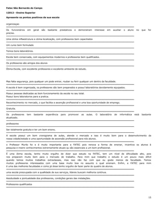 Fatec São Bernardo do Campo
12012 - Ensino Superior
Apresente os pontos positivos de sua escola
organizaçao
Os funcionários
preciso.

em

geral

são

bastante

prestativos

e

demonstram

interesse

em

auxiliar

o

aluno

no

que

for

Uma otima inflaestrutura e otima localização, com professores bem capacitados
Um curso bem formulado
Temos bons laboratórios.
Escola bem conservada, com equipamentos modernos e professores bem qualificados.
Os professores são amigos dos alunos
Ótima Escola, com excelente professores e excelente ambiente de estudo.

Mas falta segurança, pois qualquer um pode entrar, roubar ou ferir qualquer um dentro da faculdade.
A escola é bem organizada, os professores são bem preparados e possuí laboratórios devidamente equipados.
Possui pessoas dedicadas ao bom funcionamento da escola no seu total.
Possui bons laboratorios para a pratica.
Reconhecimento no mercado, o que facilita a ascenção profissional e uma boa oportunidade de emprego.
Gratuita.
Os professores
atualizado.

tem

bastante

experiência

para

promover

as

aulas.

O

laboratório

de

informática

está

bastante

professores
Ser totalmente gratuita e ter um bom ensino.
A escola possui um bom cronograma de aulas, atende o mercado e isso é muito bom para o desenvolvimento da
nossa cidade/estado e uma oportunidade de ascensão profissional para nós alunos.
o Professor Murilo foi e é muito importante para a FATEC pois renova a forma de ensinar, incentiva os alunos à
pesquisa e insere conhecimentos extremamente atuais qu são essenciais a um bom profissional.
É uma ótima escola, tenho muito orgulho de dizer que estudo na FATEC, tem um nível de dificuldade alto, pois
nos preparam muito bem para o mercado de trabalho. Para mim que trabalho e estudo é um pouco mais dificil
quando temos muitos trabalhos extraclasses, mas isso não faz com que eu goste menos da faculdade. Temos
muitos professores interessados com uma base muito boa no assunto o qual ensinam. Enfim, a FATEC para mim
é uma das melhores faculdades e como já disse tenho orgulho de fazer parte do quadro de alunos.
uma escola preocupada com a quallidade de eus serviços, líderes buscam melhoria contínua.
Assiduidade e pontualidade dos professores, condições gerais das instalações.
Professores qualificados

15

 