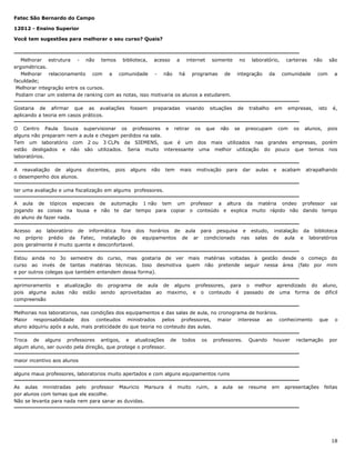 Fatec São Bernardo do Campo
12012 - Ensino Superior
Você tem sugestões para melhorar o seu curso? Quais?

Melhorar estrutura - não temos biblioteca, acesso a internet somente no laboratório, carteiras não são
ergométricas.
Melhorar relacionamento com a comunidade - não há programas de integração da comunidade com a
faculdade;
Melhorar integração entre os cursos.
Podiam criar um sistema de ranking com as notas, isso motivaria os alunos a estudarem.
Gostaria de afirmar que as avaliações
aplicando a teoria em casos práticos.

fossem

preparadas

visando

situações

de

trabalho

em

empresas,

isto

é,

O Centro Paula Souza supervisionar os professores e retirar os que não se preocupam com os alunos, pois
alguns não preparam nem a aula e chegam perdidos na sala.
Tem um laboratório com 2 ou 3 CLPs da SIEMENS, que é um dos mais utilizados nas grandes empresas, porém
estão desligados e não são utilizados. Seria muito interessante uma melhor utilização do pouco que temos nos
laboratórios.
A reavaliação de alguns
o desempenho dos alunos.

docentes,

pois

alguns

não

tem

mais

motivação

para

dar

aulas

e

acabam

atrapalhando

ter uma avaliação e uma fiscalização em algums professores.
A aula de tópicos especiais de automação 1 não tem um professor a altura da matéria ondeo professor vai
jogando as coisas na lousa e não te dar tempo para copiar o conteúdo e explica muito rápido não dando tempo
do aluno de fazer nada.
Acesso ao laboratório de informática fora dos horários de aula para pesquisa e estudo, instalação da biblioteca
no próprio prédio da Fatec, instalação de equipamentos de ar condicionado nas salas de aula e laboratórios
pois geralmente é muito quente e desconfortavel.
Estou ainda no 3o semestre do curso, mas gostaria de ver mais matérias voltadas à gestão desde o começo do
curso ao invés de tantas matérias técnicas. Isso desmotiva quem não pretende seguir nessa área (falo por mim
e por outros colegas que também entendem dessa forma).
aprimoramento e atualização do programa de aula de alguns professores, para o melhor aprendizado do aluno,
pois alguma aulas não estão sendo aproveitadas ao maximo, e o conteudo é passado de uma forma de dificil
compreensão
Melhorias nos laboratorios, nas condições dos equipamentos e das salas de aula, no cronograma de horários.
Maior responsabilidade dos conteudos ministrados pelos professores, maior interesse ao conhecimento
aluno adquiriu após a aula, mais praticidade do que teoria no conteudo das aulas.
Troca de alguns professores antigos, e atualizações de
algum aluno, ser ouvido pela direção, que protege o professor.

todos

os

professores.

Quando

houver

resume

em

que

reclamação

o

por

maior incentivo aos alunos
alguns maus professores, laboratorios muito apertados e com alguns equipamentos ruins
As aulas ministradas pelo professor Mauricio Marsura
por alunos com temas que ele escolhe.
Não se levanta para nada nem para sanar as duvidas.

é

muito

ruim,

a

aula

se

apresentações

feitas

18

 