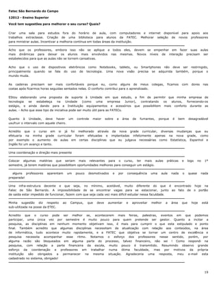 Fatec São Bernardo do Campo
12012 - Ensino Superior
Você tem sugestões para melhorar o seu curso? Quais?
Criar uma sala para estudos fora do horário de aula, com computadores e internet disponível para apoio aos
trabalhos extraclasse. Criação de uma biblioteca para alunos da FATEC. Melhorar seleção de novos professores
para ministrar aulas. Incentivar a melhoria contínua em todas áreas da instituição.
Acho que os professores, embora isso não se aplique a todos eles, devem se empenhar em fazer suas aulas
mais dinâmicas para deixar os alunos mais envolvidos nas mesmas. Novos níveis de interação precisam ser
estabelecidos para que as aulas não se tornem cansativas.
Acho que o uso de
principalmente quando
mundo muda.

dispositivos eletrônicos como Notebooks, tablets, ou Smartphones não deve ser restringido,
se fala do uso de tecnologia. Uma nova visão precisa se adquirida também, porque o

As cadeiras precisam ser mais confortáveis porque eu, como alguns de meus
costas após ficarmos horas seguidas sentados nelas. O conforto contribui para o aprendizado.

colegas,

ficamos

com

dores

nas

EStou elaborando uma proposta de suporte à Unidade em que estudo, a fim de permitir que minha empresa de
tecnologia
se
estabeleça
na
Unidade
(como
uma
empresa
Junior),
contratando
os
alunos,
fornecendo-os
estágio, e ainda dando para a Instituição equipamentos e acessórios que possibilitem mais conforto durante as
aulas. - Acho que esse tipo de iniciativa pode ser muito útil para as FATECs.
Quanto à Unidade, deve haver um
usufruir o intervalo com aquele cheiro.

controle

maior

sobre

a

área

de

fumantes,

porque

é

bem

desagradável

Acredito que o curso em si já foi melhorado através da nova grade curricular, diversas mudanças que eu
efetuaria na minha grade curricular foram efetuadas e implantadas infelizmente apenas na nova grade, como
por exemplo o aumento de aulas em certas disciplinas que eu julgava necessárias como Estatística, Espanhol e
Inglês foi um avanço e tanto.
Uma coordenação e direção mais presente
Colocar algumas matérias que seriam mais relevantes para o curso, ter mais aulas
semestre, já terem matérias que possibilitem oportunidades melhores para conseguir um estágio.
alguns professores
preparada!

aparentam

um

pouco

desmotivados

e

por

consequência

uma

práticas

aula

nada

e

logo

o

no

quase

1º

nada

Uma infra-estrutura decente e que seja, no mínimo, aceitável, muito diferente do que é encontrado hoje na
Fatec de São Bernardo. A impossibilidade de se encontrar vagas para se estacionar, junto ao fato de o portão
de saída estar impedido de funcionar, fazem com que seja cada vez mais difícil estudar nessa faculdade.
Minha sugestão diz respeito
sub-utilizada na posse da ETEC.

ao

Campus,

que

deve

aumentar

e

aproveitar

melhor

a

área

que

hoje

está

Acredito que o curso pode ser melhor se, acontecerem mais feiras, palestras, eventos em que podemos
participar, uma única vez por semestre é muito pouco para quem pretende ser gestor. Quanto a incitar a
pesquisa, as disciplinas em nenhum momento objetivam isso, é mais para cumprir o que esta estipulado e ponto
final. Também acredito que algumas disciplinas necessitam de atualização com relação aos conteúdos, na área
de informática, tudo acontece muito rapidamente, e a FATEC que objetiva se tornar um centro de excelência e
pesquisa necessita acompanhar esse ritmo. Notamos o esforço dos professores nesse sentido, porém, por
alguma razão são bloqueados em alguma parte do processo, talvez financeiro, não sei ! Como respondi na
pesquisa, com relação a parte financeira da escola, muito pouco é transmitido. Resumindo observo grande
esforço da coordenação e professores em trabalhar numa ótima faculdade, mas por motivos da própria
instituição
são
obrigados
a
permanecer
na
mesma
situação.
Agradeceria
uma
resposta,
meu
e-mail
esta
cadastrado no sistema, obrigado!

19

 