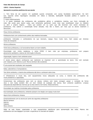 Fatec São Bernardo do Campo
12012 - Ensino Superior
Apresente os pontos positivos de sua escola
1- Tem fama de ser superior em qualidade quando comparado com outras faculdades (particulares) -Se bem
que, segundo várias reportagens veiculadas em rádios e televisão, QUALQUER facudade pública é superior as
particulares...
2- Possui estacionamento
3- A quase totalidade dos professores são verdadeiros gênios e verdadeiros mestres, que tiram motivação de
onde não existe para darem aulas, pois certamente ganhariam muito mais caso escolhessem atuar na indústria
ou abrir o próprio negócio.
-Claro que existem um ou outro que não deveriam nem serem chamados de
professores, mas caberia a coordenação tomar atitudes, mas não o fazem, por mais que os alunos reclamem e
denunciem.
Possui ótimos professores.
Professores bons com conhecimento prático das matérias lecionadas.
professores motivados
meios de transporte

e

conhecedores

do

que

lecionam,

espaço

fisico

muito

bom,

facil

acesso

por

diversos

professores

com

preparo

aluno.

com

exemplo

ótimos professores
Tenho bons professores, e os funcionários fazem um bom trabalho.
Proximidade com minha residencia, o nome FATEC
plenamente satisfatório, sistema de informação é eficiente.

é

bem

visto

por

empresas,

Organização, higiene e bom ambiente social
A escola possui alguns professores que realmente se importam
prof. Volpiano, prof. Delcinio e prof. Marcos Zamboni são excelentes

com

o

aprendizado

do

Cito

É uma escola bem localizada, bem equipada.
Salas, Laboratórios e Computadores .
Tem ótimo ambiente, a maioria dos professores são bons e conhecem sobre área.
A infraestrutura é muito boa,
muito prestativos e capacitados.

com

equipamentos

novos

adequados

ao

curso,

a

maioria

dos

professores

são

Compromisso dos professores para com os alunso, embora nem todos consigam passar o conteúdo de forma
clara e nem todos também têm um bom método de avaliação dos alunos. Bom ambiente acadêmico. Limpeza
adequada das dependências internas (já na área externa nem tanto). Estacionamento.
Diversidade nas matérias ministradas pelos professores.
boa localização, bons professores, ambiente pessoal e de relação com espaço muito bom
alguns bons professores, limpeza.
Comprometimento com os alunos por porte dos seguintes professores:
Marcos Zamboni
Delcinio
Volpiano
Marco Antonio
Salas de aula limpas, organizadas e com equipamentos eletrônicos
professores com boa bagagem curricular e experiência no mercado de trabalho.

para

apresentação

das

aulas.

Maioria

dos

2

 