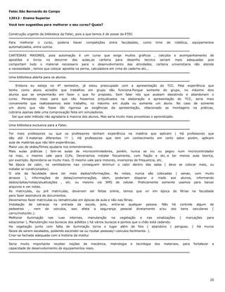 Fatec São Bernardo do Campo
12012 - Ensino Superior
Você tem sugestões para melhorar o seu curso? Quais?
Construção urgente da biblioteca da Fatec, pois a que temos é de posse da ETEC
Para melhorar o curso,
automatizados, entre outros.

poderia

haver

competições

entre

faculdades,

como

time

de

robótica,

equipamentos

CARTEIRAS MAIORES, poia automação é um curso que exige muitos graficos , calculos e acompanhamento de
apostilas
e
livros
no
decorrer
das
aulas,as
carteira
para
desenho
tecnico
seriam
mais
adequadas
pois
comportam todo o material necessario para o desenvolvimento das atividades. carteira universitaria não atende
a necessidade , temos que colocar apostila na perna, calculadora em cima do caderno etc...
Uma biblioteca aberta para os alunos.
Embora eu esteja no 4º semestre, já estou preocupado com a apresentação do TCC. Pela experiência que
tenho como aluno acredito que trabalhos em grupo não funciona.Porque somente do grupo, no máximo dois
alunos que se empenharão em fazer o que foi proposto. Sem falar nós que acabam desistindo e abandonam o
curso. Pensando nisso para que não fossemos prejudicados na elaboração e apresentação do TCC, seria mais
conveniente que realizassemos este trabalho, no máximo em dupla ou somente um aluno. No caso de somente
um aluno que não fosse tão rigorosa as exigências da apresentação, relacionado as montagens na práticas,
cobraria apenas dele uma comprovação feita em simuladores.
Sei que este método não agradaria à maioria dos alunos. Mas seria muito mais proveitoso o aprendizado.
Uma biblioteca exclusiva para a Fatec.
Ter mais professores ou que os professores tenham experiência na matéria que aplicam ( Há professores que
dão até 3 materias diferentes !!! ). Há professores que tem um conhecimento em certo setor porém, aplicam
aula de matérias que não têm experiências.
Maior uso de slides/filmes ajudaria nos entendimentos.
Mais aulas práticas ( tem-se aulas de microcontroladores, porém, nunca se viu ou pegou num microcontrolador
na mao, o mesmo vale para CLPs. Deveriamos instalar fisicamente, com fiação e etc..e ter menos aula teorica,
por exemplo. Aprenderia-se muito mais. O mesmo vale para motores, inversores de frequencia, etc.
Na época de calor, os ventiladores nao conseguem diminuir o calor dentro das salas ( deve se colocar mais, ou
instalar ar-condicionados).
O site da faculdade deve ter mais dados/informações. As notas, nunca são colocadas ( senao, com muito
atrasos
),
informações
de
datas/comemorações,
idem,
poderiam
disparar
e
mails
aos
alunos,
informando
dados/datas/notas/atualizações , etc. ou mesmo via SMS de celular. Praticamente somente usamos para baixar
arquivos e ver notas.
As matriculas, ou pré matriculas, deveriam ser feitas online, temos que vir em época de férias na faculdade
para fazer assinatura de documentos.
Deveriamos fazer matriculas ou rematriculas em épocas de aula e não nas férias.
Instalação de catracas na entrada da escola, pois, entra-se qualquer pessoa. Não há controle algum de
pedestres
,
nem
de
veiculos,
isso
afeta
a
segurança
pessoal
diretamente
e/ou
dos
bens
veiculares (
carro/moto/etc.).
Melhorar
iluminação
nas
ruas
internas,
manutenção
na
vegetação
e
nas
sinalizações
(
marcações
para
estacionar ). Manutenção nos buracos dos asfaltos ( há vários buracos e pontos que o chão está cedendo.
Ha vegetação junto com falta de iluminação torna o lugar além de feio ( abandono ) perigoso. ( Há muros
fáceis de serem escalados, podendo esconder-se ou roubar pessoas/~veiculos facilmente. ).
Criar-se fachada adequada com a história da institui
Seria muito importante receber noções de mecânica,
capacidade de desenvolvimento de equipamentos reais.

metrologia

e

tecnilogia

dos

materiais,

para

fortalecer

a

20

 