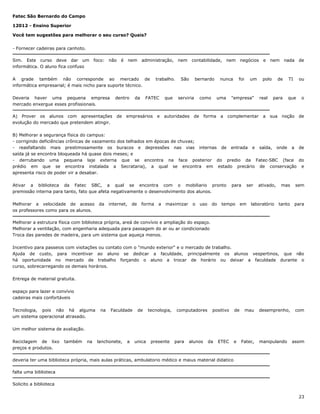 Fatec São Bernardo do Campo
12012 - Ensino Superior
Você tem sugestões para melhorar o seu curso? Quais?
- Fornecer cadeiras para canhoto.
Sim. Este curso deve dar um foco: não é
informática. O aluno fica confuso

nem

administração,

A grade também não corresponde ao mercado de
informática empresarial; é mais nicho para suporte técnico.
Deveria haver uma pequena empresa
mercado enxergue esses profissionais.

dentro

A) Prover os alunos com apresentações
evolução do mercado que pretendem atingir.

de

da

nem

trabalho.

FATEC

empresários

e

que

contabilidade,

São

bernardo

serviria

como

autoridades

de

nem

e

foi

nunca

negócios

polo

um

uma

"empresa"

real

a

complementar

a

forma

nem

nada

de

para

sua

de

TI

ou

que

o

noção

de

B) Melhorar a segurança física do campus:
- corrigindo deficiências crônicas de vazamento dos telhados em épocas de chuvas;
- reasfaltando mais prestimosamente os buracos e depressões nas vias internas de entrada e saída, onde a de
saída já se encontra bloqueada há quase dois meses; e
- derrubando uma pequena laje externa que se encontra na face posterior do predio da Fatec-SBC (face do
prédio em que se encontra instalada a Secrataria), a qual se encontra em estado precário de conservação e
apresenta risco de poder vir a desabar.
Ativar a biblioteca da Fatec SBC, a qual se encontra com o mobiliario pronto
premissão interna para tanto, fato que afeta negativamente o desenvolvimento dos alunos.
Melhorar a velocidade de acesso
os professores como para os alunos.

da

internet,

de

forma

a

maximizar

o

uso

do

para

tempo

ser

em

ativado,

laboratório

mas

sem

tanto

para

Melhorar a estrutura física com biblioteca própria, areá de convívio e ampliação do espaço.
Melhorar a ventilação, com engenharia adequada para passagem do ar ou ar condicionado
Troca das paredes de madeira, para um sistema que aqueça menos.
Incentivo para passeios com visitações ou contato com o "mundo exterior" e o mercado de trabalho.
Ajuda de custo, para incentivar ao aluno se dedicar a faculdade, principalmente os alunos vespertinos, que não
há oportunidade no mercado de trabalho forçando o aluno a trocar de horário ou deixar a faculdade durante o
curso, sobrecarregando os demais horários.
Entrega de material gratuita.
espaço para lazer e convívio
cadeiras mais confortáveis
Tecnologia, pois não há alguma
um sistema operacional atrasado.

na

Faculdade

de

tecnologia,

unica

presente

computadores

positivo

de

mau

desemprenho,

com

Um melhor sistema de avaliação.
Reciclagem de lixo
preços e produtos.

também

na

lanchonete,

a

para

alunos

da

ETEC

e

Fatec,

manipulando

assim

deveria ter uma biblioteca própria, mais aulas práticas, ambulatorio médico e maius material didatico
falta uma biblioteca
Solicito a biblioteca
23

 
