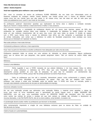 Fatec São Bernardo do Campo
12012 - Ensino Superior
Você tem sugestões para melhorar o seu curso? Quais?
Sim. rever os conceitos de ensino da professora ELIANE MESSAGE, ela nos trata com inferioridade como se
fossemos incapazes de conseguir realizar nossos deveres, usa nossas provas com o motivo de deboche mostra
nossos erros pra seu marido para que eles possa rir de nossos erros, isso ela disse em sala de aula para que
todos nos podessemos ouvir, qual é o seu modo de nos avaliar.
Os professores poderiam desenvolver apostilas que explicassem de forma
Alguns já o fizeram e nessas matérias o desenvolvimento é melhor e mais produtivo.

clara

e

objetiva

o

conteúdo

ensinado.

Para algumas matérias, a contratação de professores deveria ser um pouco mais rigorosa, apesar de 90% dos
professores ter completo domínio sobre suas matérias. A implantação da biblioteca no prédio próprio da Fatec
seria um dos melhores investimentos não só para meu curso, mas para todos os alunos. A divisão do espaço
com a ETEC Lauro Gomes torna o estudo na biblioteca mais dificil, por não comportar a quantidade de alunos
de ambas instituições, sem contar que a biblioteca no prédio da faculdade proporciona mais prestígio aos novos
alunos que se interessam em ingressar na mesma.
Mais aulas práticas e mais aulas técnicas
Contratando professores melhores e mais experientes
Focar mais na parte de informática e escolher professores mais adequados par cada uma das aulas.
Professores
dizem que
fazer".

passaram todas as
os alunos tem que

provas em uma semana só, deixando os alunos estressados. Alguns professores
perguntar, mas quando perguntam dizem: "Até um menino do ensino médio sabe

Biblioteca.
Construir uma biblioteca
Minha sugestão é que a FATEC necessita da sua própria biblioteca, e de mais espaço. Estou no último
semestre e ainda utilizamos a biblioteca da ETTI. Para que uma Faculdade continue exercendo um bom
desempenho precisa também de uma sala de pesquisas. Se para isso for necessário um estreitamento das
relações entre direção ETTI e FATEC, porque não? Se ambas pertencem ao Centro Paula Souza.
Todos os professores que tive até o momento, demonstram possuir muito conhecimento e preparo, porém
alguns com uma certa dificuldade, ou desinteresse de passar. Digo isso não por despeito com nenhum
professor, mas porque é ainda uma Faculdade, gosto de estudar aqui. A FATEC tem nome no mercado, porém o
mercado cobra bastante conhecimento de nós para as oportunidades de emprego.
Exercícios utilizados na area
Por ser uma instituição privada que administra uma instituição Pública, o material como apostilas e cópias de
livros, bem como os livros necessários para o aprendizado de outras linguas como o inglês, DEVERIAM SER
GRATUÍTOS, uma vez que, uma quantidade enorme de IMPOSTOS PAGOS são desviados para fins excusos
como vemos nas notícias de jornais e revistas em que nem sempre os culpado são intimados a devolverem os
recursos desviados, e isto FAZ MUITA FALTA, não só no ensino público, comp também, na saúde e etc.
A coordenação deveria avaliar melhor os professores que lecionam na faculdade.
Acho extremamente importante
São Bernardo do Campo.

a

criação

de

uma

biblioteca

exclusiva

para

os

alunos

da

Fatec

na

unidade

de

matéria focada em sustentabilidade.

25

 