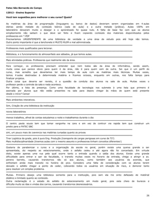 Fatec São Bernardo do Campo
12012 - Ensino Superior
Você tem sugestões para melhorar o seu curso? Quais?
As matérias da área de programação (linguagens ou banco de dados) deveriam serem organizadas em 4 aulas
diárias sendo metade do conteúdo teórico (sala de aula) e a outra metade (prática). Aulas 100% em
laboratório deixaram muito a desejar e o aprendizado foi quase nulo. A falta de base faz com que os alunos
simplesmente não saibam o que deve ser feito e ficam copiando conteúdo dos materiais disponiilizados pelos
professores em *.PDF
Precisaríamos URGENTEMENTE de uma biblioteca de verdade e uma área de estudo pois até hoje não temos.
Outro ponto importante é que a lanchonete é MUITO RUIM e mal administrada.
Professores mais qualificados para lecionar.
Biblioteca, e o funcionamento do almoxarifado aos sábados, já que temos aulas.
Mais atividades práticas. Professores que realmente são da área.
Para começar, os professores precisam entender que nem todos são da área de informática, sendo assim,
muita coisa que parece obvio para quem é da área, não é para quem vem de outra. Sei que é um perfil do
curso, mas acredito que deveríamos ter mais tempo de aula com as matérias mais técnicas. Muitas vezes,
temos 4 aulas destinadas à determinada matéria e ficamos ociosos, enquanto em outras, nos falta tempo para
finalizar projetos.
Outra coisa que deveria ser revisto, é a questão da conduta dos alunos na sala de aula. Muitas vezes o
professor perde o controle da sala e nada acontece.
Por último, a lista de presença. Como uma faculdade de tecnologia nos submete à uma lista que primeiro é
assinada por alunos que não estão presentes na sala para depois chegar às mãos de quem está presente
desde o início? Cansa!
Mais ambientes interativos.
Sim, Criação de uma biblioteca da instituição
novos laboratórios
menos trabalhos, afinal de contas estudamos a noite e trabalhamos durante o dia
O centro paula souza tem que tomar vergonha na cara e em vez de contruir via rapida tem que construir um
predio para a FATEC SBC
sim, um pouco mais de coerencia nas matérias cursadas quanto as provas
Tirar Logística da grade, pois é pura Eng. Produção (transporte de cargas perigosas em curso de TI?)
Mais multidisciplinaridade (tivemos aulas com o mesmo assunto e professoras tinham conceitos diferentes!)
Gostaria de parabenizar o curso e a organização da escola no geral, porém existe uma queixa grande a ser
apresentada, diz respeito ao estacionamento, onde o asfalto cedeu e até agora não foi concertado. Em virtude
disto, existe apenas uma rua pela qual ocorre tanto a entrada quando a saída dos alunos. Existe uma grande
dificuldade para entrar e sair da faculdade, o transito muitas vezes no horario da entrada, chega a atingir a av.
pereira
barreto,
causando
transtornos
não
só
aos
alunos,
como
também
aos
usuários
da
avenida,
que
enfrentam ainda mais transito no horário de pico. Considero uma falta de consideração com os alunos terem
deixado o asfalto chegar a ponto de ceder, colocando todos os usuários em situação de risco, e demorar tanto
para resolver um simples problema.
Muitas. Primeiro desejo uma biblioteca somente para a instituição, pois sem ela me
didático e limitado quanto ao conteúdo.
Outra reclamação é o estado do asfalto do estacionamento em modo geral, pois
dificulta muito as idas e vindas dos carros, causando transtornos desnecessários.

sinto

defazado

esta

cheio

de

de

matérial

buracos

e

26

 