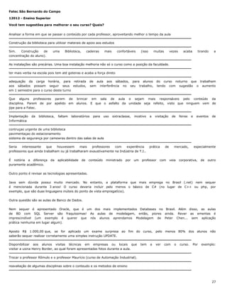 Fatec São Bernardo do Campo
12012 - Ensino Superior
Você tem sugestões para melhorar o seu curso? Quais?
Analisar a forma em que se passar o conteúdo por cada professor, aproveitando melhor o tempo da aula
Construção da biblioteca para utilizar materais de apoio aos estudos
Sim.
Construção
de
concentração do aluno).

uma

Biblioteca,

cadeiras

mais

confortáveis

(isso

muitas

vezes

acaba

tirando

a

As instalações são precárias. Uma boa instalação melhoria não só o curso como a posição da faculdade.
ter mais verba na escola pois tem até goteiras e acaba a força direto
adequação da carga horária, para retirada
aos sábados possam seguir seus estudos,
em 1 semestre para o curso deste turno

de aula aos sábados, para alunos
sem interferência no seu trabalho,

do curso noturno que trabalham
tendo com sugestão o aumento

Que alguns professores parem de brincar em sala de aula e sejam mais responsáveis pelo conteúdo da
disciplina. Parem de por apelido em alunos. E que o asfalto da unidade seja refeito, visto que ninguem vem de
jipe para a Fatec.
Implantação
Informática

da

biblioteca,

faltam

laboratórios

para

uso

extraclasse,

incetivo

a

visitação

de

feiras

e

eventos

de

contruçao urgente de uma biblioteca
pavimentaçao do estacionamento
sistema de segurança por camewras dentro das salas de aula
Seria
interessante
que
houvessem
mais
professores
com
experiência
professores que ainda trabalham ou já trabalharam exaustivamente na Indústria de T.I..
É notória a diferença
puramente acadêmico.

da

aplicabilidade

de

conteúdo

ministrado

por

um

prática

professor

de

com

mercado,

veia

especialmente

corporativa,

de

outro

Outro ponto é revisar as tecnologias apresentadas.
Java sem dúvida possui muito mercado. No entanto, a plataforma que mais emprega no Brasil (.net) nem sequer
é mencionada durante 3 anos! O curso deveria incluir pelo menos o básico de C# (no lugar de C++ ou php, por
exemplo, que são duas linguagens inúteis do ponto de vista empregatício).
Outra questão são as aulas de Banco de Dados.
Nem sequer é apresentado Oracle, que é um dos mais implementados Databases no Brasil. Além disso, as aulas
de BD com SQL Server são fraquíssimas! As aulas de modelagem, então, piores ainda. Rever as ementas é
imprescindível (um exemplo é querer que nós alunos aprendamos Modelagem de Peter Chen... sem aplicação
prática nenhuma em lugar algum).
Aposto R$ 1.000,00 que, se for aplicado um exame surpresa
saberão sequer realizar corretamente uma simples instrução UPDATE.

ao

fim

do

Disponibilizar aos alunos visitas técnicas em empresas ou locais que
visitar a usina Henry Border, ao qual foram apresentadas fotos durante a aula.

curso,

tem

a

pelo

ver

menos 80%

com

o

dos

curso.

alunos

Por

não

exemplo:

Trocar o professor Rômulo e o professor Maurício (curso de Automação Industrial).
reavaliação de algumas disciplinas sobre o conteudo e os metodos de ensino

27

 