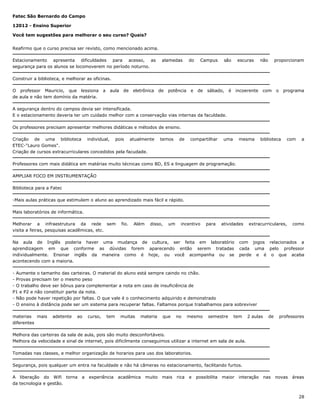 Fatec São Bernardo do Campo
12012 - Ensino Superior
Você tem sugestões para melhorar o seu curso? Quais?
Reafirmo que o curso precisa ser revisto, como mencionado acima.
Estacionamento apresenta dificuldades para acesso, as
segurança para os alunos se locomoverem no período noturno.

alamedas

do

Campus

são

escuras

não

proporcionam

Construir a biblioteca, e melhorar as oficinas.
O professor Mauricio, que lessiona
de aula e não tem domínio da matéria.

a

aula

de

eletrônica

de

potência

e

de

sábado,

é

incoerente

com

o

programa

A segurança dentro do campos devia ser intensificada.
E o estacionamento deveria ter um cuidado melhor com a conservação vias internas da faculdade.
Os professores precisam apresentar melhores didáticas e métodos de ensino.
Criação de uma biblioteca individual, pois atualmente
ETEC-"Lauro Gomes".
Criação de cursos extracurriculares concedidos pela facudade.

temos

de

compartilhar

uma

mesma

biblioteca

com

a

Professores com mais didática em matérias muito técnicas como BD, ES e linguagem de programação.
AMPLIAR FOCO EM INSTRUMENTAÇÃO
Biblioteca para a Fatec
-Mais aulas práticas que estimulem o aluno ao aprendizado mais fácil e rápido.
Mais laboratórios de informática.
Melhorar a infraestrutura da rede sem
visita a feiras, pesquisas acadêmicas, etc.

fio.

Além

disso,

um

incentivo

para

atividades

Na aula de Inglês poderia haver uma mudança de cultura, ser feita em laboratório
aprendizagem em que conforme as dúvidas forem aparecendo então serem tratadas
individualmente. Ensinar inglês da maneira como é hoje, ou você acompanha ou se
acontecendo com a maioria.

extracurriculares,

como

com jogos relacionados a
cada uma pelo professor
perde e é o que acaba

- Aumente o tamanho das carteiras. O material do aluno está sempre caindo no chão.
- Provas precisam ter o mesmo peso
- O trabalho deve ser bônus para complementar a nota em caso de insuficiência de
P1 e P2 e não constituir parte da nota.
- Não pode haver repetição por faltas. O que vale é o conhecimento adquirido e demonstrado
- O ensino à distância pode ser um sistema para recuperar faltas. Faltamos porque trabalhamos para sobreviver
materias mais
diferentes

adetente

ao

curso,

tem

muitas

materia

que

no

mesmo

semestre

tem

2 aulas

de

professores

Melhora das carteiras da sala de aula, pois são muito desconfortáveis.
Melhora da velocidade e sinal de internet, pois dificilmente conseguimos utilizar a internet em sala de aula.
Tomadas nas classes, e melhor organização de horarios para uso dos laboratorios.
Segurança, pois qualquer um entra na faculdade e não há câmeras no estacionamento, facilitando furtos.
A liberação do Wifi torna
da tecnologia e gestão.

a

experiência

acadêmica

muito

mais

rica

e

possibilita

maior

interação

nas

novas

áreas

28

 