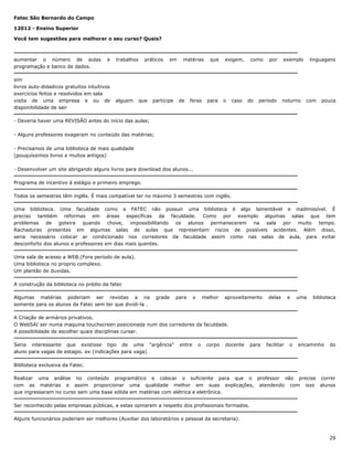 Fatec São Bernardo do Campo
12012 - Ensino Superior
Você tem sugestões para melhorar o seu curso? Quais?

aumentar o número de aulas
programação e banco de dados.

e

sim
livros auto-didadicos gratuitos intuitivos
exercícios feitos e resolvidos em sala
visita de uma empresa e ou de
disponibilidade de sair

trabalhos

alguem

práticos

que

em

participe

matérias

de

feras

que

para

exigem,

o

caso

como

do

por

periodo

exemplo

noturno

linguagens

com

pouca

- Deveria haver uma REVISÃO antes do início das aulas;
- Alguns professores exageram no conteúdo das matérias;
- Precisamos de uma biblioteca de mais qualidade
(pouquíssimos livros e muitos antigos)
- Desenvolver um site abrigando alguns livros para download dos alunos...
Programa de incentivo á estágio e primeiro emprego.
Todos os semestres têm inglês. É mais compatível ter no máximo 3 semestres com inglês.
Uma biblioteca. Uma faculdade como a FATEC não possuir uma biblioteca é algo lamentável e inadmissível. É
preciso também reformas em áreas específicas da faculdade. Como por exemplo algumas salas que tem
problemas de goteira quando chove, impossibilitando os alunos permanecerem na sala por muito tempo.
Rachaduras presentes em algumas salas de aulas que representam riscos de possíveis acidentes. Além disso,
seria necessário colocar ar condicionado nos corredores da faculdade assim como nas salas de aula, para evitar
desconforto dos alunos e professores em dias mais quentes.
Uma sala de acesso a WEB.(Fora período de aula).
Uma biblioteca no proprio complexo.
Um plantão de duvidas.
A construção da biblioteca no prédio da fatec
Algumas matérias poderiam ser revistas a na
somente para os alunos da Fatec sem ter que dividi-la .

grade

para

o

melhor

aproveitamento

delas

e

uma

biblioteca

A Criação de armários privativos.
O WebSAI ser numa maquina touchscreen posicionada num dos corredores da faculdade.
A possibilidade de escolher quais disciplinas cursar.
Seria interessante que existisse tipo de uma "argência"
aluno para vagas de estagio. ex:(indicações para vaga)

entre

o

corpo

docente

para

facilitar

o

encaminho

do

Biblioteca exclusiva da Fatec.
Realizar uma análise no conteúdo programático e colocar o suficiente para que o professor não precise correr
com as matérias e assim proporcionar uma qualidade melhor em suas explicações, atendendo com isso alunos
que ingressaram no curso sem uma base sólida em matérias com elétrica e eletrônica.
Ser reconhecido pelas empresas públicas, e estas opinarem a respeito dos profissionais formados.
Alguns funcionários poderiam ser melhores (Auxiliar dos laboratórios e pessoal da secretaria).

29

 
