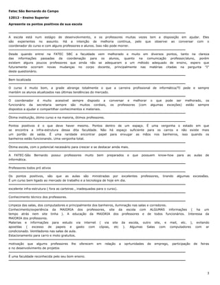 Fatec São Bernardo do Campo
12012 - Ensino Superior
Apresente os pontos positivos de sua escola

A escola está num estágio de desenvolvimento, e os professores muitas vezes tem a disposição em ajudar. Eles
são experientes no assunto. Há a intenção de melhoria contínua, pelo que observei ao conversar com o
coordenador do curso e com alguns professores e alunos. Isso não pode morrer.
Desde quando entrei na FATEC SBC a faculdade vem melhorado e muito em diversos pontos, tanto na clareza
das informações passadas da coordenação para os alunos, quanto na comunicação professor/aluno, porém
existem alguns poucos professores que ainda não se adequaram a um método adequado de ensino, espero que
futuramente ocorram novas mudanças no corpo docente, principalmente nas matérias citadas na pergunta "I"
deste questionário.
Bem localizada
O curso é muito bom, a grade abrange totalmente o que a carreira profissional de informática/TI pede e sempre
mantém os alunos atualizados nas últimas tendências do mercado.
O coordenador é muito acessível sempre disposto a conversar e melhorar
funcionário da secretaria sempre são muitos cordiais, os professores (com
dispostos a ajudar e compartilhar conhecimentos e materiais.

o que pode ser
algumas exceções)

melhorado, os
estão sempre

Ótima instituição, ótimo curso e na maioria, ótimos professores.
Pontos positivos é o que deve haver mesmo. Pontos dentro de um espaço. É uma vergonha o estado em que
se encontra a infra-estrutura dessa dita faculdade. Não há espaço suficiente para os carros e não existe mais
um portão de saída. É uma raridade encontrar papel para enxugar as mãos nos banheiros, isso quando os
banheiros estão funcionando. Uma vergonha total.
Ótima escola, com o potencial necessário para crescer e se destacar ainda mais.
A FATEC-São
informática.

Bernardo

possui

professores

muito

bem

preparados

e

que

possuem

know-how

para

as

aulas

de

Professores todos pró ativos
Os pontos positivos, são que as aulas são ministradas por excelentes
É um curso bem ligado ao mercado de trabalho e a tecnologia de hoje em dia.

professores,

tirando

algumas

excessões.

excelente infra-estrutura ( fora as carteiras , inadequadas para o curso).
Conhecimento técnico dos professores.
Limpeza das salas, dos computadores e principalmente dos banheiros, iluminação nas salas e corredores.
Conhecimento/experiência da MAIORIA dos professores, site da escola com ALGUMAS informações ( ha um
tempo atrás nem site tinha ). A educação da MAIORIA dos professores e de todos funcionários. Interessa da
MAIORIA dos professores.
Materias e informações para estudo via internet ( via site da escola, outro site, e mail, etc. ), evitando
apostilas ( excesso de papeis e gasto com cópias, etc ). Algumas Salas com computadores com ar
condicionado. Ventiladores nas salas de aula.
Estacionamento para carro e moto gratuitos.
motivação que algums professores
e no desenvolvimento de projetos

lhe

oferecem

em

relação

a

oprtunidades

de

emprego,

participação

de

feiras

É uma faculdade reconhecida pelo seu bom ensino.

3

 
