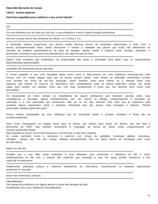 Fatec São Bernardo do Campo
12012 - Ensino Superior
Você tem sugestões para melhorar o seu curso? Quais?

'SO
Ter uma biblioteca que faz anos que não tem, o que atrapalha e muito a nossa formação profissional
Diminuir a carga horária das disciplinas de cálculo 1 e 2 e física 1 e 2
A instituição poderia proporcinar aos alunos visitas técnicas dentro de empresas relacionadas a área. Com o
devido acompanhamento estas visitas direcionam e trazem a realidade aos alunos que ainda não adentraram ao
mercado de trabalho aproximando-os da área de atuação. Nestas visitas é possível sanar dúvidas, estimular, e
demonstrar na prática o que ocorre nos laboratórios e nas salas de aula da Fatec.
Cobrar mais empenho dos professores
disponibilizados pela faculdade

na

programação

das

aulas

e

orientação

para

saber

usar

os

equipamentos

ventilação não distribuida para as sala toda
A minha sugestão é que uma faculdade deste porte como a fatec,deveria ter uma biblioteca individual,com mais
livros,e com um amplo espaço para que os alunos possam passar mais tempo na estituição estudando,e tirando
suas duvidas em livros da pro´pria estituição. Assim tambem como seria melhor se a internet fosse mais
rapida,ou ate mesmo se ouve-se um laboratorio com computadores onde os alunos pode-sem utilizar nas horas
vagas para auxiliar nos estudos. Creio que com esse componentes o curso que nos fazemos seria muito mais
aproveitado.
Há necessidade de maior clareza na competência de alguns professores que levantam dúvidas sobre suas
competências e formação, agindo arbitrariamente, sem dar chance ao diálogo, comprometendo a seriedade da
instituição e a real autoridade dos professores. Não sei se me faço entender mas creio que já receberam pela
ouvidoria alguns argumentos sobre o problema enfrentado aqui por alunos. Hoje prevalece a máxima: "Manda
quem pode, obedece quem tem juízo".
Temos intensa necessidade
encontra disponível.

de

uma

biblioteca

que

foi

prometida

desde

o

primeiro

semestre

e

ainda

não

se

Seria muito interessante um espaço social para os alunos, até mesmo para tomar um lanche, que não seja a
lanchonete da ETEC. Isso também aumentaria a integração de alunos de vários ciclos, proporcionando um
convívio social extra classe.
Essa proposta eu enviei na primeira pesquisa e vou terminar o curso sem resposta.
As coisas demoram muito a acontecer e estamos num tempo de agilidade, mudanças rápidas, tecnologia,
inovação... parece que não tem muitas cabeças acompanhando isso em plena escola de tecnologia num curso
de informática.
Espero ter sidi útil.
Acredito que o que falta nessa instituição é uma biblioteca ,pos utilizarmos a biblioteca da Eec é muito
complicado,pois lá não tem a maioria dos materiais que necessito e isso me causa grande transtorno e mts
vezes até me desmotiva.
Implementar biblioteca
existentes no mercado.

própria

e

melhores

laboratórios

de

informática,

diversificando

os

sistemas

operacionais

Aulas mais dinamicas,e praticas.
Falta Biblioteca
Tem panela de professora com alguns alunos e outros são deixados de lado.
Coordenador tem a sua "panelinha" de professores.

31

 