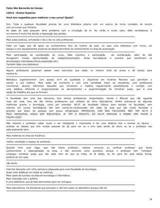 Fatec São Bernardo do Campo
12012 - Ensino Superior
Você tem sugestões para melhorar o seu curso? Quais?
Sim. Toda e qualquer faculdade precisa ter uma biblioteca própria com um acervo de livros completo de acordo
com os cursos que ministra.
As salas de aula possuem sério problema com a circulação de ar. No verão é muito calor, falta ventiladores. E
no inverno é muito fria devido a disposição das janelas.
Mais aulas praticas, simulando o dia a dia na vida profissonal.
Falta um lugar que dê apoio ao conhecimento fora do horário de aulo, no caso uma
espaço e com equipamentos propícios ao desenvolvimento do conhecimento na área de automação.
Mais participação da coordenação do curso, falta incentivo e
divulgarem
muitas
oportunidades
de
estágio(Automação),
feiras
alunos(jogos interclasses,feiras,exposições etc).
Também falta uma biblioteca!
Alguns professores
resolve-lo.

poderiam

passar

mais

exercícios

que

estão

participação
tecnológicas

no

mesmo

biblioteca

da coordenação,
e
eventos
que

nível

da

prova

e

com

livros,

um

além de não
beneficiem
os

dê

tempo

para

Biblioteca urgentemente!! com acesso wi-fi de qualidade e disponível em horários flexíveis que permitam o
estudo e uso coletivo. Mais aulas de monitoria e com uma variedade maior de disciplinas, com professores
(monitores, alunos) diferentes daqueles que ministram a matéria regularmente possibilitando o contado com
uma didática diferente e proporcionando ao aluno/monitor a experimentação de ministrar aulas, que é uma
opção de trabalho aos que se formam.
A Faculdade tem uma boa estrutura, tem otimos professores, empenhados, menos o Rômulo que não aguenta
mais dar aula, fora ele são ótimos professores que utilizam de bons laboratórios. Porêm precisa-se de algumas
melhorias quanto a tecnologia, como por exemplo: WI-FI da faculdade (básico para estudar na faculdade, sem
internet em cursos tecnológicos não tem como).Ar-condicionado nas salas de aula que são muito fechadas e
grandes que lotam de pessoas com pouca refrigeração! IMPOSSIVEL UMA BOA FACULDADE NÃO TER WI-FI E
MAIS IMPOSSÍVEL AINDA SEM BIBLIOTECA, JA TEM O PROJETO, SÓ FALTA APROVAR A VERBA! POR FAVOR O
FAÇAM LOGO!
Não importa o professor saber muito e ser inteligente o importante é ter uma didatica boa e ensinar os alunos. .
analisar as classes que tem muitas pessoas de dp para ver se o erro esta sendo do aluno ou se o professor nao
esta explicando bem.
Mais matérias na área da mecânica.
melhor ventilação e espaço do ambiente
Quando
tiver
aula
vaga,
que
não
tenha
professor,
realizar
concurso
ou
verificar
professor
que
tenha
conhecimento e especialização na área, e não somente como acontece, porque o professor tem "contatos"
consegue ministrar aulas que não sabe nem do que se trata, só lê slides, se for para ter aula dessa forma,
preferia ler em casa.
não tenho
Internet descente com infra-estrutura adequada para uma faculdade de tecnologia.
Aulas mais didáticas em todas as matérias.
Mais cases de sucesso na área de tecnologia e informática.
Mais interação com o grêmio.
E uma biblioteca, que já esta demorando para ser entregue.
Mais laboratórios, há disciplinas que precisam e não tem aulas no laboratório porque não há.

34

 
