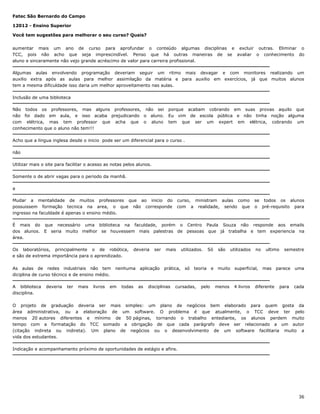 Fatec São Bernardo do Campo
12012 - Ensino Superior
Você tem sugestões para melhorar o seu curso? Quais?
aumentar mais um ano de curso para aprofundar o conteúdo algumas disciplinas e excluir outras. Eliminar o
TCC, pois não acho que seja imprescindível. Penso que há outras maneiras de se avaliar o conhecimento do
aluno e sinceramente não vejo grande acréscimo de valor para carreira profissional.
Algumas aulas envolvendo programação deveriam seguir um ritmo mais devagar e com monitores realizando um
auxilio extra após as aulas para melhor assimilação da matéria e para auxilio em exercícios, já que muitos alunos
tem a mesma dificuldade isso daria um melhor aproveitamento nas aulas.
Inclusão de uma biblioteca
Não todos os professores, mas alguns professores, não sei porque acabam cobrando em suas provas aquilo que
não foi dado em aula, e isso acaba prejudicando o aluno. Eu vim de escola pública e não tinha noção alguma
com elétrica, mas tem professor que acha que o aluno tem que ser um expert em elétrica, cobrando um
conhecimento que o aluno não tem!!!
Acho que a lingua inglesa desde o inicio pode ser um diferencial para o curso .
não
Utilizar mais o site para facilitar o acesso as notas pelos alunos.
Somente o de abrir vagas para o periodo da manhã.
a
Mudar a mentalidade de muitos professores que ao inicio do
possuissem formação tecnica na area, o que não corresponde
ingresso na faculdade é apenas o ensino médio.

curso, ministram aulas como
com a realidade, sendo que

se todos os alunos
o pré-requisito para

É mais do que necessário uma biblioteca na faculdade, porém o Centro Paula Souza não responde aos emails
dos alunos. E seria muito melhor se houvessem mais palestras de pessoas que já trabalha e tem experiencia na
área.
Os laboratórios, principalmente o de robótica,
e são de extrema importância para o aprendizado.
As aulas de redes industriais não tem
diciplina de curso técnico e de ensino médio.
A biblioteca
disciplina.

deveria

ter

mais

livros

deveria

nenhuma

em

todas

ser

aplicação

as

mais

prática,

disciplinas

utilizados.

só

Só

teoria

cursadas,

pelo

e

são

muito

menos

utilizados

no

superficial,

4 livros

ultimo

mas

diferente

semestre

parece

uma

para

cada

O projeto de graduação deveria ser mais simples: um plano de negócios bem elaborado para quem gosta da
área administrativa, ou a elaboração de um software. O problema é que atualmente, o TCC deve ter pelo
menos 20 autores diferentes e mínimo de 50 páginas, tornando o trabalho entediante, os alunos perdem muito
tempo com a formatação do TCC somado a obrigação de que cada parágrafo deve ser relacionado a um autor
(citação indireta ou indireta). Um plano de negócios ou o desenvolvimento de um software facilitaria muito a
vida dos estudantes.
Indicação e acompanhamento próximo de oportunidades de estágio e afins.

36

 