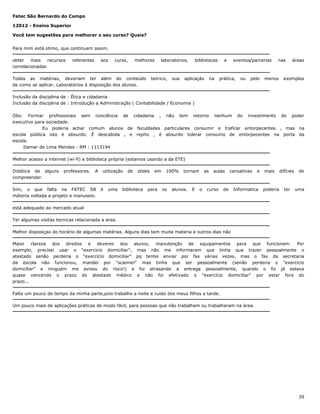 Fatec São Bernardo do Campo
12012 - Ensino Superior
Você tem sugestões para melhorar o seu curso? Quais?
Para mim está otimo, que continuem assim.
obter
mais
recursos
correlacionadas

referentes

aos

curso,

melhores

Todas as matérias, deveriam ter além do conteúdo
de como se aplicar. Laboratórios à disposição dos alunos.

laboratorios,

teórico,

sua

bibliotecas

aplicação

na

e

eventos/parcerias

prática,

ou

pelo

nas

menos

áreas

exemplos

Inclusão da disciplina de : Ética e cidadania
Inclusão da disciplina de : Introdução a Administração ( Contabilidade / Economia )
Obs: Formar profissionais sem conciência de cidadania , não tem retorno nenhum do investimento do poder
executivo para sociedade.
Eu poderia achar comum alunos de faculdades particulares consumir e traficar entorpecentes , mas na
escola pública isto é absurdo. É descabida , e repito , é absurdo tolerar consumo de entorpecentes na porta da
escola.
Itamar de Lima Mendes - RM : 1113194
Melhor acesso a internet (wi-fi) e biblioteca própria (estamos usando a da ETE)
Didática de alguns
compreender.

professores.

A

Sim, o que falta na FATEC SB
máteria voltada a projeto e manuseio.

utilização

é

uma

de

slides

biblioteca

em

para

100%

os

tornam

alunos.

E

as

o

aulas

curso

cansativas

de

e

Informatica

mais

poderia

difícies

ter

de

uma

está adequado ao mercado atual
Ter algumas visitas tecnicas relacionada a area.
Melhor disposiçao do horário de algumas matérias. Alguns dias tem muita materia e outros dias não
Maior clareza dos direitos e deveres dos alunos, manutenção de equipamentos para que funcionem. Por
exemplo, precisei usar o "exercício domiciliar", mas não me informaram que tinha que trazer pessoalmente o
atestado senão perderia o "exercício domiciliar" pq tentei enviar por fax várias vezes, mas o fax da secretaria
da escola não funcionou, mandei por "scanner" mas tinha que ser pessoalmente (senão perderia o "exercício
domiciliar" e ninguém me avisou do risco!) e fui atrasando a entrega pessoalmente, quando o fiz já estava
quase vencendo o prazo do atestado médico e não foi efetivado o "exercício domiciliar" por estar fora do
prazo...
Falta um pouco de tempo da minha parte,pois trabalho a noite e cuido dos meus filhos a tarde.
Um pouco mais de aplicações práticas de modo fácil, para pessoas que não trabalham ou trabalharam na área.

39

 