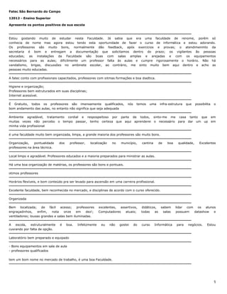 Fatec São Bernardo do Campo
12012 - Ensino Superior
Apresente os pontos positivos de sua escola

Estou gostando muito de estudar nesta Faculdade. Já sabia que era uma faculdade de renome, porém só
conhecia de nome mas agora estou tendo esta oportunidade de fazer o curso de informática e estou adorando.
Os professores são muito bons, normalmente dão feedback, após exercicios e provas; o atendimenmto da
secretaria é bom e entregam a documentação que solicitamos dentro do prazo; os vigilantes ão pessoas
educadas; as instalações da Faculdade são boas com salas amplas e arejadas e com os equipamentos
necessários para as aulas; dificilmente um professor falta às aulas e cumpre rigorosamente o horário. Não há
vandalismo, brigas, discussões no ambinete escolar, ao contrário, me sinto muito bem aqui dentro e acho as
pessoas muito educadas.
A fatec conto com profissionais capacitados, professores com oitmas formações e boa diadtica.
Higiene e organização;
Professores bem estruturados em suas disciplinas;
Internet acessível.
É Gratuito, todos os professores são imensamente qualificados,
bom andamento das aulas, no entanto não significa que seja adequada

nós

temos

uma

infra-estrutura

que

possibilita

Ambiente agradável, tratamento cordial e respospeitoso por parte de todos, sinto-me me casa tanto que
muitas vezes não percebo o tempo passar, tenho certeza que aqui aprenderei o necessário para dar um up
minha vida profissional

o

em
em

é uma faculdade muito bem organizada, limpa, a grande maioria dos professores são muito bons.
Organização,
pontualidade
professores na área técnica.

dos

professor,

localização

no

município,

cantina

de

boa

qualidade,

Excelentes

Local limpo e agradável. Professores educados e a maioria preparados para ministrar as aulas.
Há uma boa organização de matérias, os professores são bons e pontuais.
otimos professores
Horários flexíveis, e bom conteúdo pra ser levado para ascensão em uma carreira profissional.
Excelente faculdade, bem reconhecida no mercado, e disciplinas de acordo com o curso oferecido.
Organizada
Bem localizada; de fácil acesso; professores
engraçadinhos,
enfim,
nota
onze
em
dez!;
ventiladores; lousas grandes e salas bem iluminadas.
A escola, estruturalmente
cusrando por falta de opção.

é

boa.

Infelizmente

excelentes, assertivos,
Computadores
atuais;

eu

não

gostei

do

didáticos, sabem
todas
as
salas

curso

Informática

lidar com os alunos
possuem
datashow
e

para

negócios.

Estou

Laboratório bem preparado e equipado
- Bons equipamentos em sala de aula
- professores qualificados
tem um bom nome no mercado de trabalho, é uma boa Faculdade.

5

 