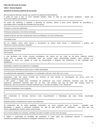 Fatec São Bernardo do Campo
12012 - Ensino Superior
Apresente os pontos positivos de sua escola
Dá uma pequena base para aqueles que queiram ser pequenos empreendedores.
A grade do curso é boa, os livros indicados também, todas as salas
isso é mais malefício que benefício
Os cursos são dinâmicos e atendem a demanda de
autoridades sobre a evolução dos mercados-alvo dos alunos.

mercado.

Valeria

de

a

aula

pena

possuem

prover

projetores

palestras

-

de

apesar

que

empresários

e

Tranquila e cursos bem elaborados.
Professores preparados, funcionários motivados.
respeita os alunos, tem bom conteudo boa estrutura professores com bom conhecimento.
A faculdade é boa
Há um respeito mútuo entre alunos
influenciam á querer aprender e progredir.

e

funcionários

do

Centro

Paula

Souza,

a

infraestrutura

e

política

nos

Otimo empenho da coordenação
estrutura bem organizada
tudo funciona
é uma faculdade com muitos recursos tecnológicos, até mesmo por ser tratar de tal tema. Podemos sempre
contar com a atuação da coordenação para nos orientar sobre determinadas atitudes, como exemplo, na
satisfação do aluno com relação ao modo de interatividade e dinâmica dos professores, e são resultados bem
satisfátorios.
assiduidade, empenho dos professores e localização
A estrutura que é oferecida aos alunos para o melhor aprendizado
Os professores são capacitados e engajados e a coordenação e eficiente. Estou feliz com o curso.
Organizaçao muito boa, porem acredito que deveriam da mais atençao as reinvidicaçoes dos alunos, como por
exemplo, a biblioteca que nao temos
e tbm quanto a rigidez para contrataçao de professores, pois muitos professores ministram aula sem terem
experiencia profissional suficiente para dar tal aula, vale lembrar que nao eh nada lado pessoal contra os
professores, mais sim queremos conteudo condizente que o mercado de trabalho, e nao ''bla bla bla''
Professores atualizados e bem prepardos
0
Bem conceituada
atuante.

no

mercado,

estrutura

muito

boa,professores

e

metodologia

das

aulas

otimas,

coordenação

Empenho pessoal e profissional da maioria dos professores.
Os professores são de otima qualidade, transmitem um
dificuldades e ajudam a solucionar problemas em sala de
tenhos capacidade para realizar nossos compromissos.

otimo conteudo para os alunos , entendem suas
aula EXCETO uma professsora
que acha que nao

tem uma boa relação com empresas, seriedade nas aulas e mantém um bom ritmo de estudo.
A higiêne e organização da faculdade são excelentes. A maior
profundo das matérias que lecionam e conseguem transmitì-lo com clareza.

parte

dos

professores

possuem

o

conhecimento

6

 