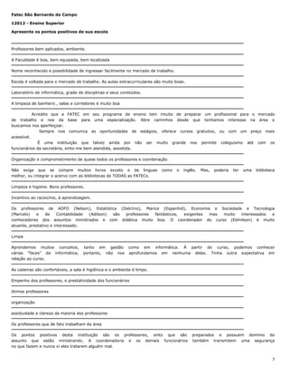 Fatec São Bernardo do Campo
12012 - Ensino Superior
Apresente os pontos positivos de sua escola

Professores bem aplicados, ambiente.
A Faculdade é boa, bem equipada, bem localizada
Nome reconhecido e possibilidade de ingressar facilmente no mercado de trabalho.
Escola é voltada para o mercado de trabalho. As aulas extracurriculares são muito boas.
Laboratório de informática, grade de disciplinas e seus conteúdos.
A limpeza de banheiro , salas e corredores é muito boa
Acredito que a FATEC em seu programa de ensino tem intuito de preparar um profissional para o mercado
de trabalho e nos da base para uma especialização. Abre caminhos desde que tenhamos interesse na área e
buscamos nos aperfeiçoar.
Sempre nos comunica as oportunidades de estágios, oferece cursos gratuitos, ou com um preço mais
acessível.
É uma instituição que talvez ainda por não ser muito grande nos permite coleguismo até com os
funcionários da secretária, sinto-me bem atendida, assistida.
Organização e comprometimento de quase todos os professores e coordenação.
Não exige que se compre muitos livros exceto o de linguas
melhor, ou integrar o acervo com as bibliotecas de TODAS as FATECs.

como

o

inglês.

Mas,

poderia

ter

uma

biblioteca

Limpeza e higiene. Bons professores.
Incentivo ao raciocínio, à aprendizagem.
Os professores de ADFO (Nelson), Estatística (Delcínio), Marice (Espanhol), Economia e Sociedade e Tecnologia
(Marcelo)
e
de
Contabilidade
(Adilson)
são
professores
fantásticos,
exigentes
mas
muito
interessados
e
conhecedores dos assuntos ministrados e com didática muito boa. O coordenador do curso (Edmilson) é muito
atuante, prestativo e interessado.
Limpa
Aprendemos muitos conceitos,
várias "faces" da informática,
relação ao curso.

tanto em gestão
portanto, não nos

como em informática. À partir do curso, podemos conhecer
aprofundamos em nenhuma delas. Tinha outra expectativa em

As cadeiras são confortáveis, a sala é higiênica e o ambiente é limpo.
Empenho dos professores, e prestatividade dos funcionários
ótimos professores
organização
assiduidade e clareza da maioria dos professores
Os professores que de fato trabalham da área
Os pontos positivos desta instituição são os professores, sinto que são
assunto que estão ministrando. A coordenadoria e os demais funcionários
no que fazem e nunca vi eles tratarem alguém mal.

preparados e possuem domínio do
também transmitem uma segurança

7

 