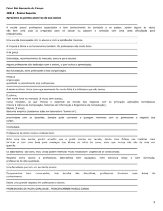 Fatec São Bernardo do Campo
12012 - Ensino Superior
Apresente os pontos positivos de sua escola

A escola possuí professores capacitados e tem conhecimento do conteúdo a se passar, porém alguns as vezes
não tem uma aula já preparada para se passar ou passam o conteúdo com uma certa dificuldade para
entendimento.
Uma escola preocupada com os alunos e com a opinião dos mesmos.
A limpeza é ótima e os funcionários também. Os professores são muito bons.
é de graça
Gratuidade, reconhecimento do mercado, estrura para estudos
Alguns professores são dedicados com o ensino, o que facilita o aprendizado.
Boa localização, bons professores e boa aorganização.
limpeza
organizaçao
qualidade no atendimento dos profissionais
A escola é ótima. Única coisa que realmente faz muita falta é a biblioteca que não temos.
É pública;
Tem nome forte no mercado (é muito bem aceita);
Curso inovador, já que mescla o essencial do mundo dos negócios com
(frente à Ciência da Computação, Sistemas de Informação e Engenharia da Computação);
Rápido (3 anos);
Bastante empírico (bastantes aulas em laboratório "hands on")
proximidade
cursos

com

os

docentes.

Sempre

pude

conversar

a

qualquer

momento

as

com

principais

os

aplicações

professores

a

tecnológicas

respeito

dos

Incontáveis.
Professores de otimo nivel e conteudo bom
Acho uma boa
técnicas e com
questão.

escola, porém acredito que a grade precisa ser revista, dando mais ênfase nas matérias mais
uma base para nivelaçao dos alunos no início do curso, visto que muitos não são da área em

Os laboratórios são bons, mas ainda podem melhorar muito necessitam urgente de ar condicionado.
Respeito entra alunos e
professores de alta qualidade.

professores,

laboratórios

bem

equipados,

infra

estrutura

limpa

e

bem

iluminada,

Uma faculdade que tem um excelente ensino
Equipamentos
conhecimento.

bem

conservados,

boa

escolha

das

disciplinas,

professores

dominam

suas

áreas

de

Existe uma grande respeito em professores e alunos.
PROFESSORES DE MUITA QUALIDADE , PRINCIPALMENTE MURILO ZANINI

8

 