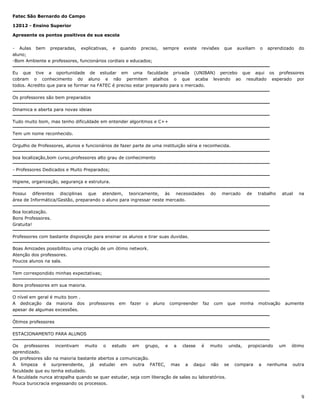 Fatec São Bernardo do Campo
12012 - Ensino Superior
Apresente os pontos positivos de sua escola
- Aulas bem preparadas, explicativas, e quando preciso,
aluno;
-Bom Ambiente e professores, funcionários cordiais e educados;

sempre

existe

revisões

que

auxiliam

o

aprendizado

do

Eu que tive a oportunidade de estudar em uma faculdade privada (UNIBAN) percebo que aqui os professores
cobram o conhecimento do aluno e não permitem atalhos o que acaba levando ao resultado esperado por
todos. Acredito que para se formar na FATEC é preciso estar preparado para o mercado.
Os professores são bem preparados
Dinamica e aberta para novas ideias
Tudo muito bom, mas tenho dificuldade em entender algoritmos e C++
Tem um nome reconhecido.
Orgulho de Professores, alunos e funcionários de fazer parte de uma instituição séria e reconhecida.
boa localização,bom curso,professores alto grau de conhecimento
- Professores Dedicados e Muito Preparados;
Higiene, organização, segurança e estrutura.
Possui diferentes disciplinas que atendem, teoricamente, às necessidades
área de Informática/Gestão, preparando o aluno para ingressar neste mercado.

do

mercado

de

trabalho

atual

na

Boa localização.
Bons Professores.
Gratuita!
Professores com bastante disposição para ensinar os alunos e tirar suas duvidas.
Boas Amizades possibilitou uma criação de um ótimo network.
Atenção dos professores.
Poucos alunos na sala.
Tem correspondido minhas expectativas;
Bons professores em sua maioria.
O nível em geral é muito bom .
A dedicação da maioria dos
apesar de algumas excessões.

professores

em

fazer

o

aluno

compreender

faz

com

que

minha

motivação

aumente

Ótimos professores
ESTACIONAMENTO PARA ALUNOS
Os professores incentivam muito o estudo em grupo, e a classe é muito unida, propiciando um
aprendizado.
Os profesores são na maioria bastante abertos a comunicação.
A limpeza é surpreendente, já estudei em outra FATEC, mas a daqui não se compara a nenhuma
faculdade que eu tenha estudado.
A faculdade nunca atrapalha quando se quer estudar, seja com liberação de salas ou laboratórios.
Pouca burocracia engessando os processos.

ótimo

outra

9

 