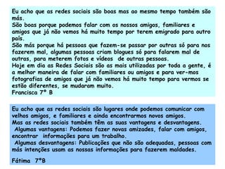 Eu acho que as redes sociais são boas mas ao mesmo tempo também são más. São boas porque podemos falar com os nossos amigos, familiares e amigos que já não vemos há muito tempo por terem emigrado para outro país. São más porque há pessoas que fazem-se passar por outras só para nos fazerem mal, algumas pessoas criam blogues só para falarem mal de outras, para meterem fotos e vídeos  de outras pessoas. Hoje em dia as Redes Sociais são as mais utilizadas por toda a gente, é a melhor maneira de falar com familiares ou amigos e para ver-mos fotografias de amigos que já não vemos há muito tempo para vermos se estão diferentes, se mudaram muito.  Francisca 7º B Eu acho que as redes sociais são lugares onde podemos comunicar com velhos amigos, e familiares e ainda encontrarmos novos amigos. Mas as redes sociais também têm as suas vantagens e desvantagens. Algumas vantagens: Podemos fazer novas amizades, falar com amigos, encontrar  informações para um trabalho. Algumas desvantagens: Publicações que não são adequadas, pessoas com más intenções usam as nossas informações para fazerem maldades. Fátima  7ºB 