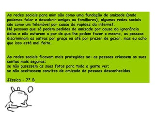 As redes sociais para mim são como uma fundação de amizade (onde podemos falar e descobrir amigos ou familiares), algumas redes sociais são como um telemóvel por causa da rapidez da internet. Há pessoas que só pedem pedidos de amizade por causa da ignorância delas e não estarem a par de que lhe podem fazer o mesmo, as pessoas discriminam as outras por graça ou até por prazer de gozar, mas eu acho que isso está mal feito. As redes sociais ficavam mais protegidas se: as pessoas criassem as suas contas mais seguras; se não pusessem as suas fotos para toda a gente ver; se não aceitassem convites de amizade de pessoas desconhecidas. Jéssica – 7º B 