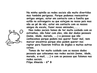 Na minha opinião as redes sociais são muito divertidas mas também perigosas. Porque podemos reencontrar antigos amigos, estar em contacto com a família que estão no estrangeiro ou que estejam no nosso pais mas não ao pé de nós, estar em contacto com os nossos amigos da escola, fazer novas amizades,... . Nas redes sociais temos de ter muito cuidado com os estranhos, não falar com eles, não dar dados pessoais (nome, idade, morada, ...) a pessoas que não conhecemos porque podem-nos querer fazer mal, nem marcar encontros porque eles podem querer-nos raptar para fazerem tráfico de órgãos e muitas outras coisas. Temos de ter muito cuidado com os nossos dados pessoais que colocamos nas redes sociais (nome, idade, morada, e-mail, ...) e com as pessoas que falamos nas redes sociais.  Filipa Almeida – 6º B 