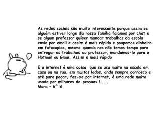 As redes sociais são muito interessante porque assim se alguém estiver longe da nossa família falamos por chat e se algum professor quiser mandar trabalhos da escola envia por email e assim é mais rápido e poupamos dinheiro em fotocopias, mesmo quando nos não temos tempo para entregar os trabalhos ao professor, mandamos-lo para o Hotmail ou Gmai. Assim e mais rápido  E a internet é uma coisa  que se usa muito na escola em casa ou na rua, em muitos lados, anda sempre connosco e até para pagar, faz-se por internet, é uma rede muito usada por milhares de pessoas !..... Mara – 6º B 