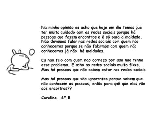 Na minha opinião eu acho que hoje em dia temos que ter muito cuidado com as redes sociais porque há pessoas que fazem encontros e é só para a maldade. Não devemos falar nas redes sociais com quem não conhecemos porque se não falarmos com quem não conhecemos já não  há maldades.  Eu não falo com quem não conheço por isso não tenho esse problema. E acho as redes sociais muito fixes. Mas há pessoas que não sabem estar nas redes sociais  Mas há pessoas que são ignorantes porque sabem que não conhecem as pessoas, então para quê que elas vão aos encontros?? Carolina – 6º B 